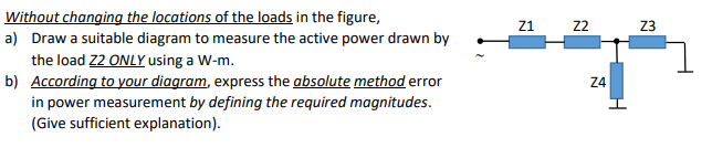 Without changing the locations of the loads in the figure,
a) Draw a suitable diagram to measure the active power drawn by
the load Z2 ONLY using a W-m.
b) According to your diagram, express the absolute method error
in power measurement by defining the required magnitudes.
Z1
22
Z3
Z4
(Give sufficient explanation).
