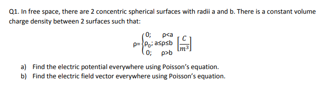 Q1. In free space, there are 2 concentric spherical surfaces with radii a and b. There is a constant volume
charge density between 2 surfaces such that:
0;
p<a
p={Po; aspsb
Im³
(0; p>b
a) Find the electric potential everywhere using Poisson's equation.
b) Find the electric field vector everywhere using Poisson's equation.
