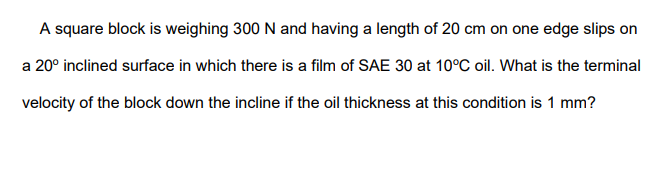 A square block is weighing 300 N and having a length of 20 cm on one edge slips on
a 20° inclined surface in which there is a film of SAE 30 at 10°C oil. What is the terminal
velocity of the block down the incline if the oil thickness at this condition is 1 mm?
