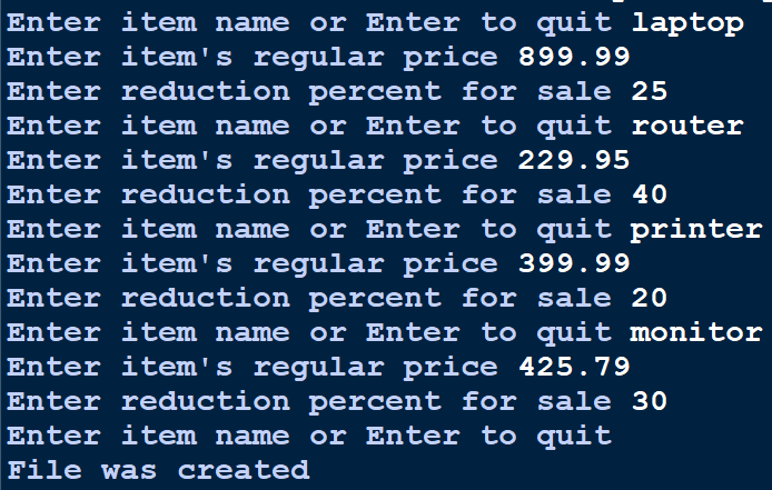 Enter item name or Enter to quit laptop
Enter item's regular price 899.99
Enter reduction percent for sale 25
Enter item name or Enter to quit router
Enter item's regular price 229.95
Enter reduction percent for sale 40
Enter item name or Enter to quit printer
Enter item's regular price 399.99
Enter reduction percent for sale 20
Enter item name or Enter to quit monitor
Enter item's regular price 425.79
Enter reduction percent for sale 30
Enter item name or Enter to quit
File was created
