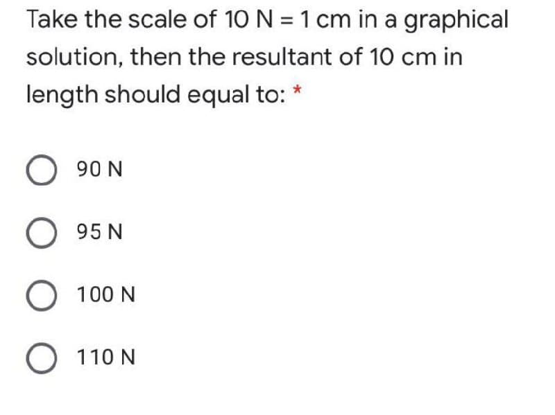 Take the scale of 10 N = 1 cm in a graphical
solution, then the resultant of 10 cm in
length should equal to: *
90 N
95N
O 100 N
O 110 N
