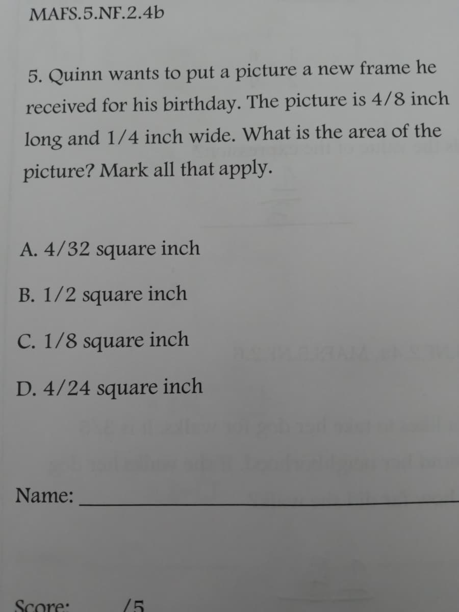 MAFS.5.NF.2.4b
5. Quinn wants to put a picture a new frame he
received for his birthday. The picture is 4/8 inch
long and 1/4 inch wide. What is the area of the
picture? Mark all that apply.
A. 4/32 square inch
B. 1/2 square inch
C. 1/8 square inch
D. 4/24 square inch
Name:
Score:
75
