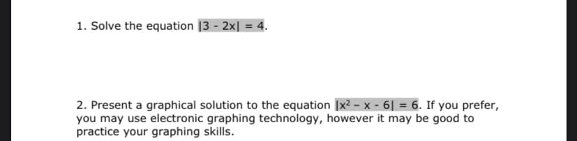 1. Solve the equation |3 - 2x| = 4.
2. Present a graphical solution to the equation [x2 – x - 6| = 6. If you prefer,
you may use electronic graphing technology, however it may be good to
practice your graphing skills.
