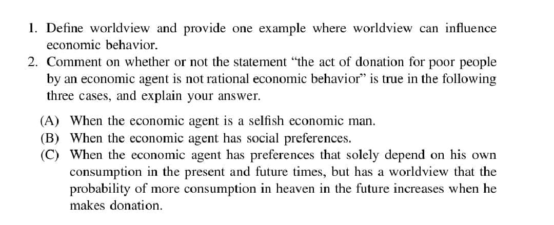 1. Define worldview and provide one example where worldview can influence
economic behavior.
2. Comment on whether or not the statement "the act of donation for poor people
by an economic agent is not rational economic behavior" is true in the following
three cases, and explain your answer.
(A) When the economic agent is a selfish economic man.
(B) When the economic agent has social preferences.
(C) When the economic agent has preferences that solely depend on his own
consumption in the present and future times, but has a worldview that the
probability of more consumption in heaven in the future increases when he
makes donation.