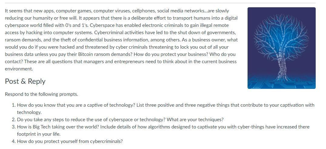 It seems that new apps, computer games, computer viruses, cellphones, social media networks...are slowly
reducing our humanity or free will. It appears that there is a deliberate effort to transport humans into a digital
cyberspace world filled with O's and 1's. Cyberspace has enabled electronic criminals to gain illegal remote
access by hacking into computer systems. Cybercriminal activities have led to the shut down of governments,
ransom demands, and the theft of confidential business information, among others. As a business owner, what
would you do if you were hacked and threatened by cyber criminals threatening to lock you out of all your
business data unless you pay their Bitcoin ransom demands? How do you protect your business? Who do you
contact? These are all questions that managers and entrepreneurs need to think about in the current business
environment.
Post & Reply
Respond to the following prompts.
1. How do you know that you are a captive of technology? List three positive and three negative things that contribute to your captivation with
technology.
2. Do you take any steps to reduce the use of cyberspace or technology? What are your techniques?
3. How is Big Tech taking over the world? Include details of how algorithms designed to captivate you with cyber-things have increased there
footprint in your life.
4. How do you protect yourself from cybercriminals?