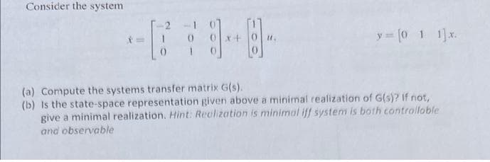 Consider the system
y = [0 1 1] x.
(a) Compute the systems transfer matrix G(s).
(b) is the state-space representation given above a minimal realization of G(s)? If not,
give a minimal realization. Hint: Realization is minimal iff system is both controllable
and observable