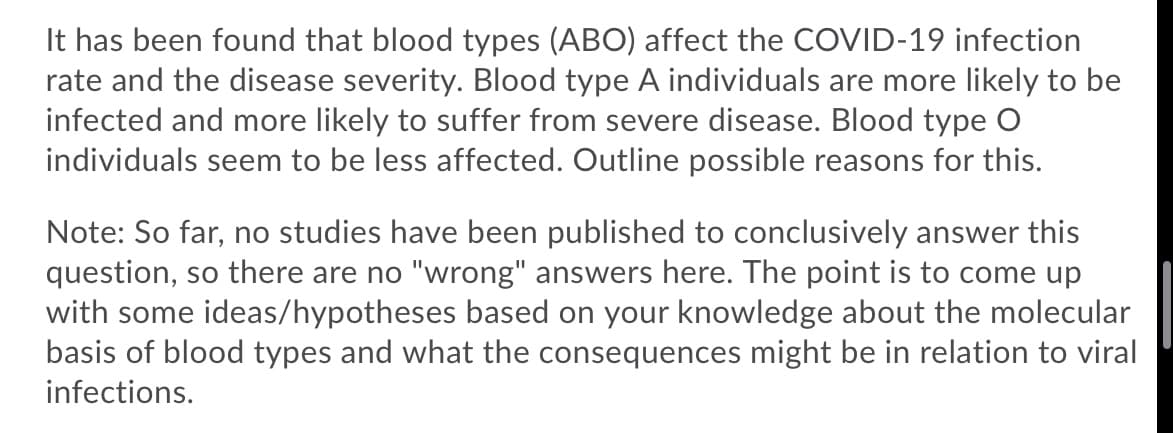 It has been found that blood types (ABO) affect the COVID-19 infection
rate and the disease severity. Blood type A individuals are more likely to be
infected and more likely to suffer from severe disease. Blood type O
individuals seem to be less affected. Outline possible reasons for this.
Note: So far, no studies have been published to conclusively answer this
question, so there are no "wrong" answers here. The point is to come up
with some ideas/hypotheses based on your knowledge about the molecular
basis of blood types and what the consequences might be in relation to viral
infections.

