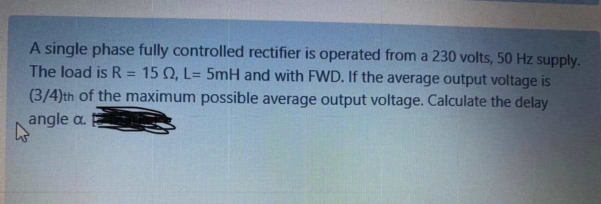 A single phase fully controlled rectifier is operated from a 230 volts, 50 Hz supply.
The load is R = 15 Q, L= 5mH and with FWD. If the average output voltage is
(3/4)th of the maximum possible average output voltage. Calculate the delay
angle a.
