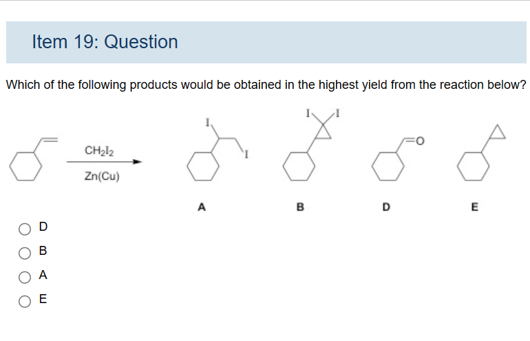 Item 19: Question
Which of the following products would be obtained in the highest yield from the reaction below?
D
B
A
ОЕ
CH₂12
Zn(Cu)
A
B
D
E
