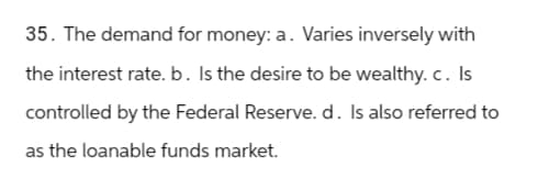 35. The demand for money: a. Varies inversely with
the interest rate. b. Is the desire to be wealthy. c. Is
controlled by the Federal Reserve. d. Is also referred to
as the loanable funds market.