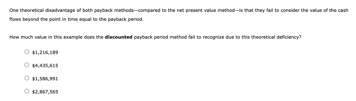 One theoretical disadvantage of both payback methods-compared to the net present value method-is that they fail to consider the value of the cash
flows beyond the point in time equal to the payback period.
How much value in this example does the discounted payback period method fail to recognize due to this theoretical deficiency?
$1,216,189
O $4,435,615
O $1,586,991
$2,867,565