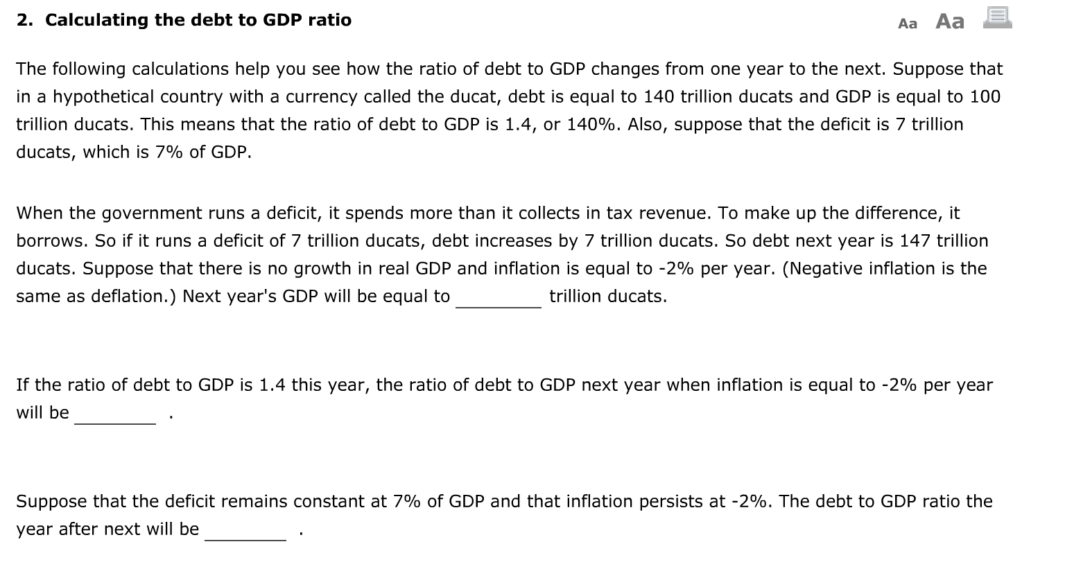 The following calculations help you see how the ratio of debt to GDP changes from one year to the next. Suppose that
in a hypothetical country with a currency called the ducat, debt is equal to 140 trillion ducats and GDP is equal to 100
trillion ducats. This means that the ratio of debt to GDP is 1.4, or 140%. Also, suppose that the deficit is 7 trillion
ducats, which is 7% of GDP.
When the government runs a deficit, it spends more than it collects in tax revenue. To make up the difference, it
borrows. So if it runs a deficit of 7 trillion ducats, debt increases by 7 trillion ducats. So debt next year is 147 trillion
ducats. Suppose that there is no growth in real GDP and inflation is equal to -2% per year. (Negative inflation is the
same as deflation.) Next year's GDP will be equal to
trillion ducats.
If the ratio of debt to GDP is 1.4 this year, the ratio of debt to GDP next year when inflation is equal to -2% per year
will be
Suppose that the deficit remains constant at 7% of GDP and that inflation persists at -2%. The debt to GDP ratio the
year after next will be
