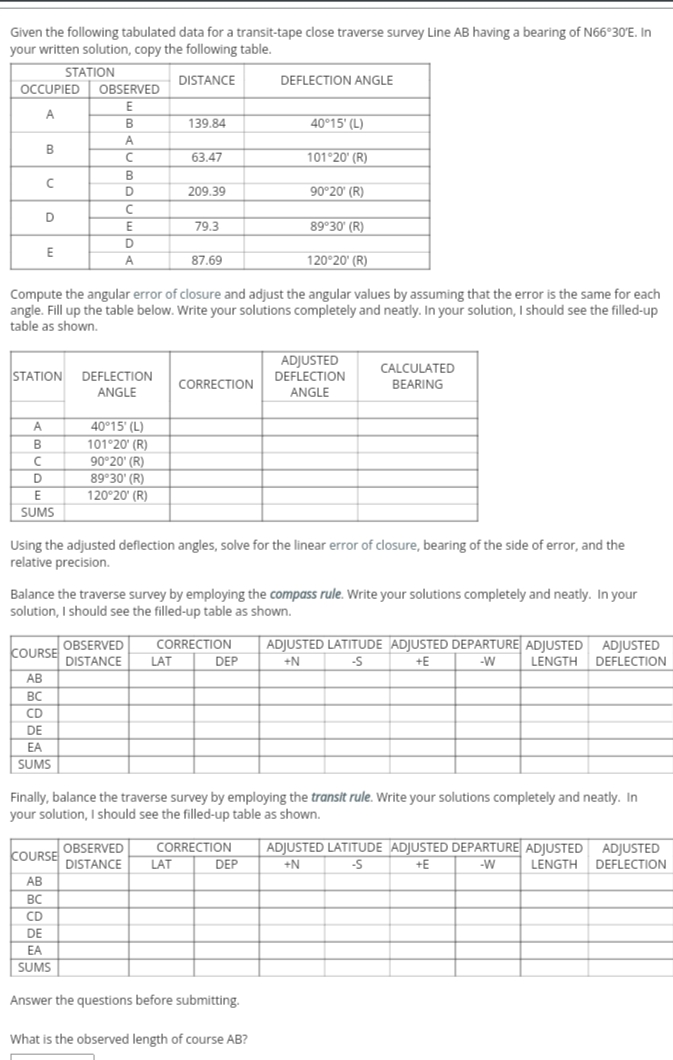 Given the following tabulated data for a transit-tape close traverse survey Line AB having a bearing of N66°30'E. In
your written solution, copy the following table.
STATION
OCCUPIED OBSERVED
E
DISTANCE
DEFLECTION ANGLE
A
B
139.84
40°15' (L)
A
B
63.47
101°20' (R)
D
209.39
90°20' (R)
D
E
79.3
89 30' (R)
D
E
A
87.69
120 20' (R)
Compute the angular error of closure and adjust the angular values by assuming that the error is the same for each
angle. Fill up the table below. Write your solutions completely and neatly. In your solution, I should see the filled-up
table as shown.
ADJUSTED
CALCULATED
STATION DEFLECTION
DEFLECTION
CORRECTION
BEARING
ANGLE
ANGLE
A
40°15' (L)
B
101°20' (R)
90°20' (R)
89 30' (R)
120°20' (R)
D
E
SUMS
Using the adjusted deflection angles, solve for the linear error of closure, bearing of the side of error, and the
relative precision.
Balance the traverse survey by employing the compass rule. Write your solutions completely and neatly. In your
solution, I should see the filled-up table as shown.
CORRECTION
ADJUSTED LATITUDE ADJUSTED DEPARTURE ADJUSTED ADJUSTED
LENGTH DEFLECTION
OBSERVED
COURSE
DISTANCE
LAT
DEP
+N
-S
+E
-W
AB
АВ
BC
CD
DE
EA
SUMS
Finally, balance the traverse survey by employing the transit rule. Write your solutions completely and neatly. In
your solution, I should see the filled-up table as shown.
ADJUSTED LATITUDE ADJUSTED DEPARTURE ADJUSTED ADJUSTED
LENGTH DEFLECTION
CORRECTION
COURSE OBSERVED
DISTANCE
LAT
DEP
+N
+E
-W
АВ
BC
CD
DE
EA
SUMS
Answer the questions before submitting.
What is the observed length of course AB?
