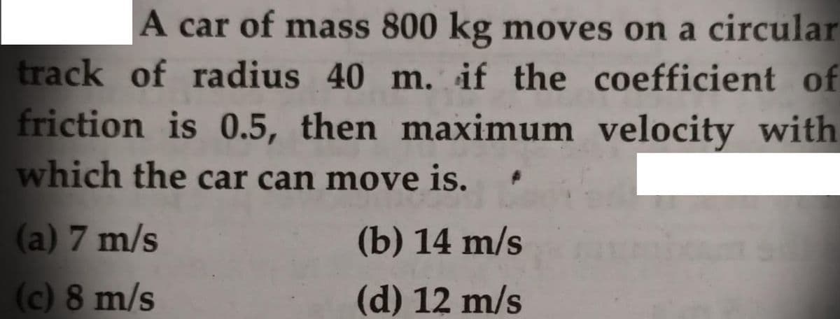 A car of mass 800 kg moves on a circular
track of radius 40 m. if the coefficient of
friction is 0.5, then maximum velocity with
which the car can move is.
(a) 7 m/s
(b) 14 m/s
(c) 8 m/s
(d) 12 m/s
