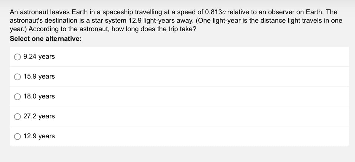 An astronaut leaves Earth in a spaceship travelling at a speed of 0.813c relative to an observer on Earth. The
astronaut's destination is a star system 12.9 light-years away. (One light-year is the distance light travels in one
year.) According to the astronaut, how long does the trip take?
Select one alternative:
9.24 years
15.9 years
18.0 years
27.2 years
12.9 years
