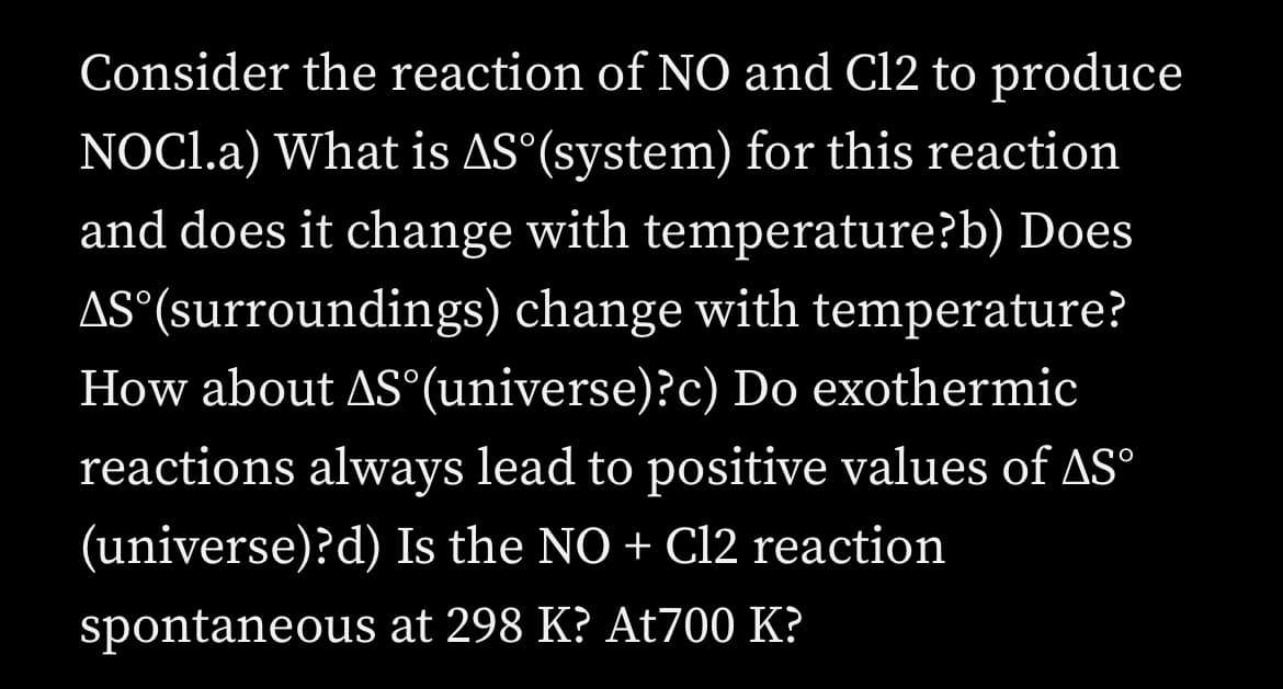 Consider the reaction of N0 and Cl2 to produce
NOCI.a) What is AS°(system) for this reaction
and does it change with temperature?b) Does
AS°(surroundings) change with temperature?
How about AS°(universe)?c) Do exothermic
reactions always lead to positive values of AS°
(universe)?d) Is the NO + Cl2 reaction
spontaneous at 298 K? At700 K?
