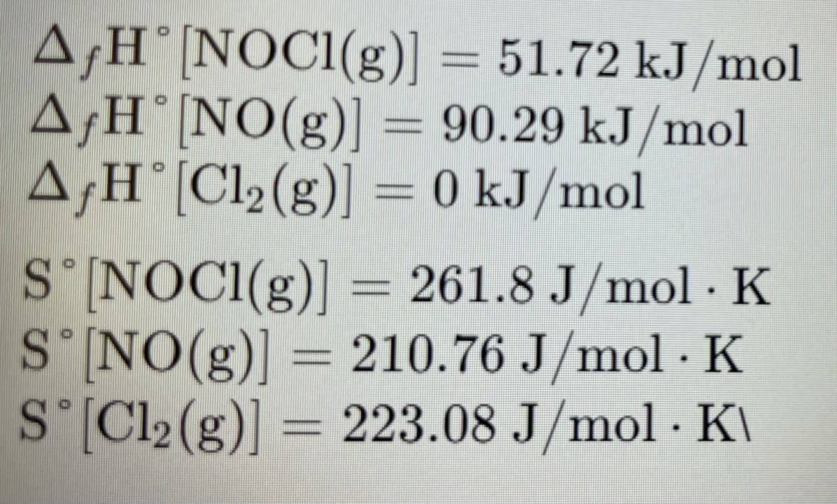 A‚H°[NOC1(g)] = 51.72 kJ/mol
A¡H°[NO(g)] = 90.29 kJ/mol
A;H°[Cl2(g)] = 0 kJ/mol
S'[NOCI(g)] = 261.8 J/mol · K
SINO(g)] = 210.76 J/mol · K
S'[Cl2 (g)] =
= 223.08 J/mol · KI
