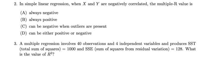 2. In simple linear regression, when X and Y are negatively correlated, the multiple-R value is
(A) always negative
(B) always positive
(C) can be negative when outliers are present
(D) can be either positive or negative
3. A multiple regression involves 40 observations and 4 independent variables and produces SST
(total sum of squares) = 1000 and SSE (sum of squares from residual variation) = 128. What
is the value of R?
