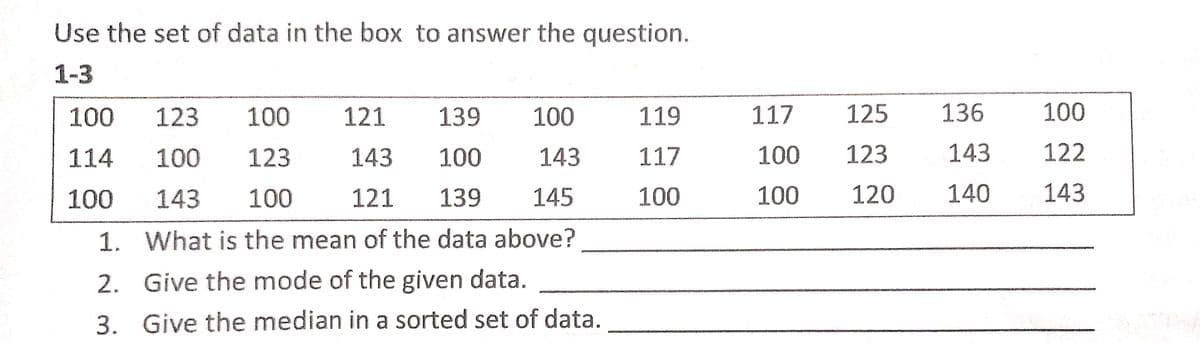 Use the set of data in the box to answer the question.
1-3
100
123
100
121
139
100
119
117
125
136
100
114
100
123
143
100
143
117
100
123
143
122
100
143
100
121
139
145
100
100
120
140
143
1. What is the mean of the data above?
2. Give the mode of the given data.
3. Give the median in a sorted set of data.
