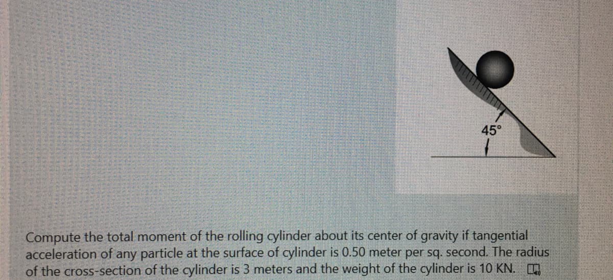45°
Compute the total moment of the rolling cylinder about its center of gravity if tangential
acceleration of any particle at the surface of cylinder is 0.50 meter per sq. second. The radius
of the cross-section of the cylinder is 3 meters and the weight of the cylinder is 10 KN.
