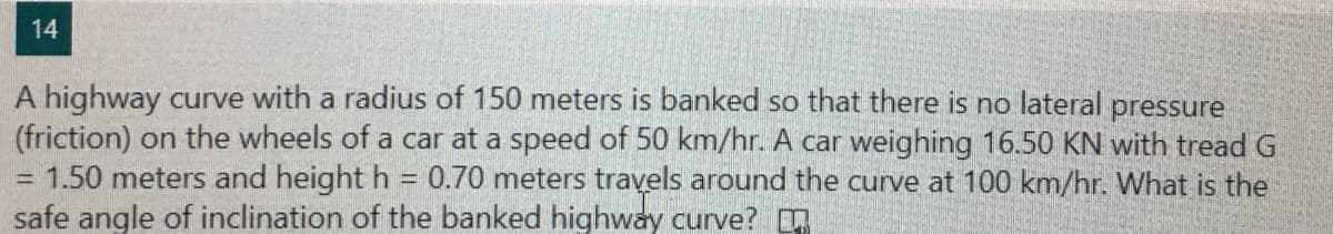 14
A highway curve with a radius of 150 meters is banked so that there is no lateral pressure
(friction) on the wheels of a car at a speed of 50 km/hr. A car weighing 16.50 KN with tread G
1.50 meters and height h = 0.70 meters travels around the curve at 100 km/hr. What is the
safe angle of inclination of the banked highway curve?
%3D
