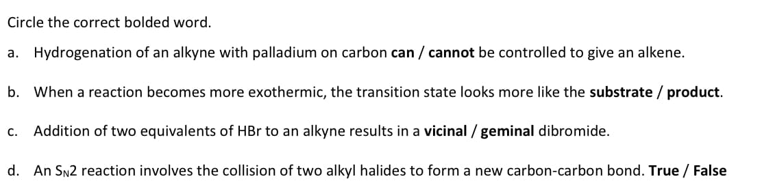 Circle the correct bolded word.
a. Hydrogenation of an alkyne with palladium on carbon can / cannot be controlled to give an alkene.
b. When a reaction becomes more exothermic, the transition state looks more like the substrate / product.
C. Addition of two equivalents of HBr to an alkyne results in a vicinal / geminal dibromide.
d. An SN2 reaction involves the collision of two alkyl halides to form a new carbon-carbon bond. True / False