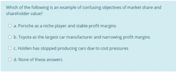 Which of the following is an example of confusing objectives of market share and
shareholder value?
O a. Porsche as a niche player and stable profit margins
O b. Toyota as the largest car manufacturer and narrowing profit margins
O C. Holden has stopped producing cars due to cost pressures
O d. None of these answers
