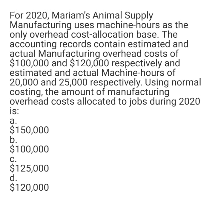 For 2020, Mariam's Animal Supply
Manufacturing uses machine-hours as the
only overhead cost-allocation base. The
accounting records contain estimated and
actual Manufacturing overhead costs of
$100,000 and $120,000 respectively and
estimated and actual Machine-hours of
20,000 and 25,000 respectively. Using normal
costing, the amount of manufacturing
overhead costs allocated to jobs during 2020
is:
а.
$150,000
b.
$100,000
С.
$125,000
d.
$120,000
