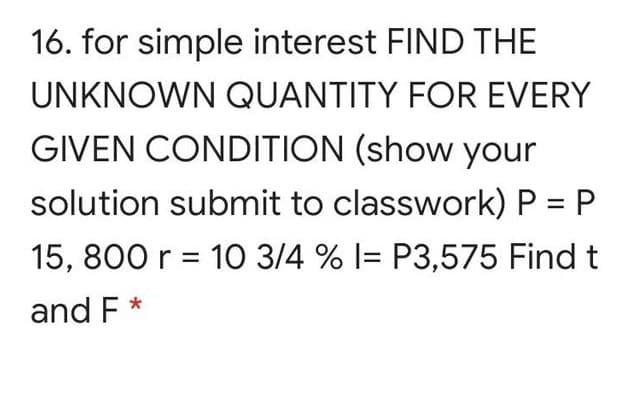 16. for simple interest FIND THE
UNKNOWN QUANTITY FOR EVERY
GIVEN CONDITION (show your
solution submit to classwork) P = P
15, 800 r = 10 3/4 % l= P3,575 Find t
and F *
