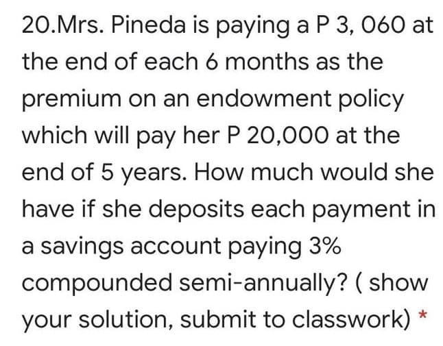 20.Mrs. Pineda is paying a P 3, 060 at
the end of each 6 months as the
premium on an endowment policy
which will pay her P 20,000 at the
end of 5 years. How much would she
have if she deposits each payment in
a savings account paying 3%
compounded semi-annually? ( show
your solution, submit to classwork) *

