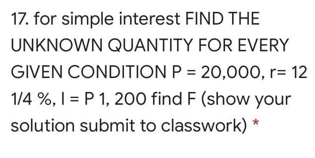 17. for simple interest FIND THE
UNKNOWN QUANTITY FOR EVERY
GIVEN CONDITION P = 20,000, r= 12
1/4 %, I = P 1, 200 find F (show your
solution submit to classwork) *
