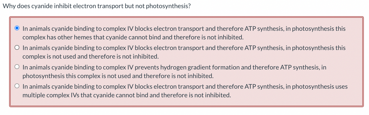 Why does cyanide inhibit electron transport but not photosynthesis?
O In animals cyanide binding to complex IV blocks electron transport and therefore ATP synthesis, in photosynthesis this
complex has other hemes that cyanide cannot bind and therefore is not inhibited.
O In animals cyanide binding to complex IV blocks electron transport and therefore ATP synthesis, in photosynthesis this
complex is not used and therefore is not inhibited.
O In animals cyanide binding to complex IV prevents hydrogen gradient formation and therefore ATP synthesis, in
photosynthesis this complex is not used and therefore is not inhibited.
O In animals cyanide binding to complex IV blocks electron transport and therefore ATP synthesis, in photosynthesis uses
multiple complex IVs that cyanide cannot bind and therefore is not inhibited.
