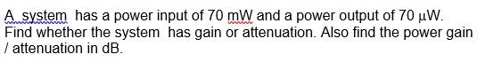 A system has a power input of 70 mW and a power output of 70 µW.
Find whether the system has gain or attenuation. Also find the power gain
/ attenuation in dB.
