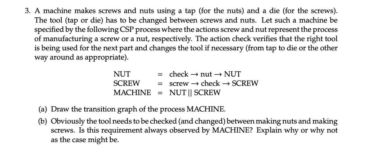 3. A machine makes screws and nuts using a tap (for the nuts) and a die (for the screws).
The tool (tap or die) has to be changed between screws and nuts. Let such a machine be
specified by the following CSP process where the actions screw and nut represent the process
of manufacturing a screw or a nut, respectively. The action check verifies that the right tool
is being used for the next part and changes the tool if necessary (from tap to die or the other
way around as appropriate).
NUT
SCREW
=
check →nut → NUT
=
MACHINE =
screw check →SCREW
NUT || SCREW
(a) Draw the transition graph of the process MACHINE.
(b) Obviously the tool needs to be checked (and changed) between making nuts and making
screws. Is this requirement always observed by MACHINE? Explain why or why not
as the case might be.