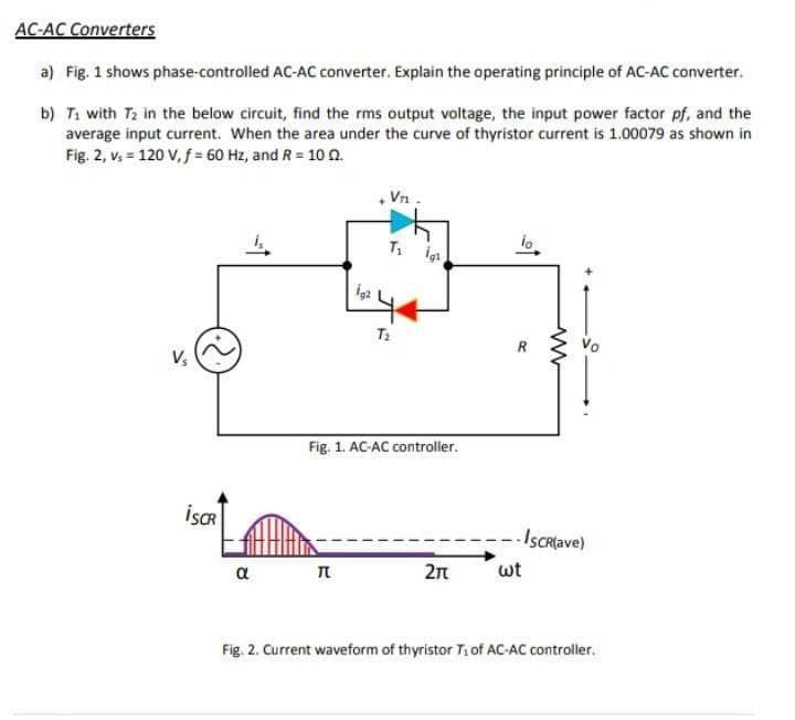 AC-AC Converters
a) Fig. 1 shows phase-controlled AC-AC converter. Explain the operating principle of AC-AC converter.
b) T1 with T2 in the below circuit, find the rms output voltage, the input power factor pf, and the
average input current. When the area under the curve of thyristor current is 1.00079 as shown in
Fig. 2, vs = 120 V, f = 60 Hz, and R = 10 0.
Vrn -
T1 igi
io.
R
Vo
Fig. 1. AC-AC controller.
İSCR
-- IsCRlave)
wt
2n
a
Fig. 2. Current waveform of thyristor T1 of AC-AC controller.
