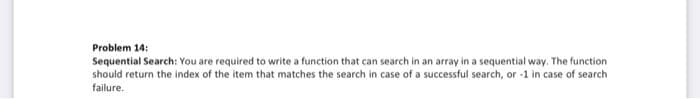 Problem 14:
Sequential Search: You are required to write a function that can search in an array in a sequential way. The function
should return the index of the item that matches the search in case of a successful search, or -1 in case of search
failure.
