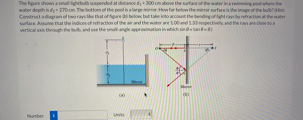 The figure shows a small lightbulb suspended at distance d1 = 300 cm above the surface of the water in a swimming pool where the
water depth is d2 = 270 cm. The bottom of the pool is a large mirror. How far below the mirror surface is the image of the bulb? (Hint:
Construct a diagram of two rays like that of figure (b) below, but take into account the bending of light rays by refraction at the water
surface. Assume that the indices of refraction of the air and the water are 1.00 and 1.33 respectively, and the rays are close to a
vertical axis through the bulb, and use the small-angle approximation in which sin 0 = tan 0 = 0.)
Mirror
Mirror
(a)
(b)
Number
i
Units
