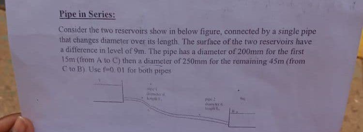 Pipe in Series:
Consider the two reservoirs show in below figure, connected by a single pipe
that changes diameter over its length. The surface of the two reservoirs have
a difference in level of 9m. The pipe has a diameter of 200mm for the first
15m (from A to C) then a diameter of 250mm for the remaining 45m (from
C to B). Use f-0.01 for both pipes
re
dite
ians
