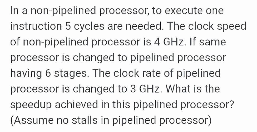In a non-pipelined processor, to execute one
instruction 5 cycles are needed. The clock speed
of non-pipelined processor is 4 GHz. If same
processor is changed to pipelined processor
having 6 stages. The clock rate of pipelined
processor is changed to 3 GHz. What is the
speedup achieved in this pipelined processor?
(Assume no stalls in pipelined processor)
