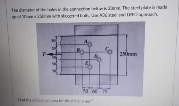 The diameter of the holes in the connection below is 20mm. The steel plate is made
up of 10mm x 250mm with staggered bolts. Use A36 steel and LRFD approach.
50
50
T-
30
50
B.
250mm
D.
E.
50 60 75
Find the critical net area for the plate in mm2
