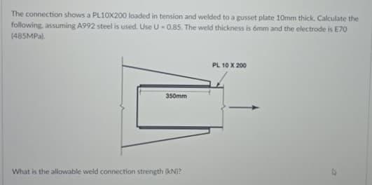 The connection shows a PL10X200 loaded in tension and welded to a gusset plate 10mm thick. Calculate the
following, assuming A992 steel is used. Use U =0.85. The weld thickness is ómm and the electrode is E70
(485MPA).
PL 10 X 200
350mm
What is the allowable weld connection strength (kN)?
