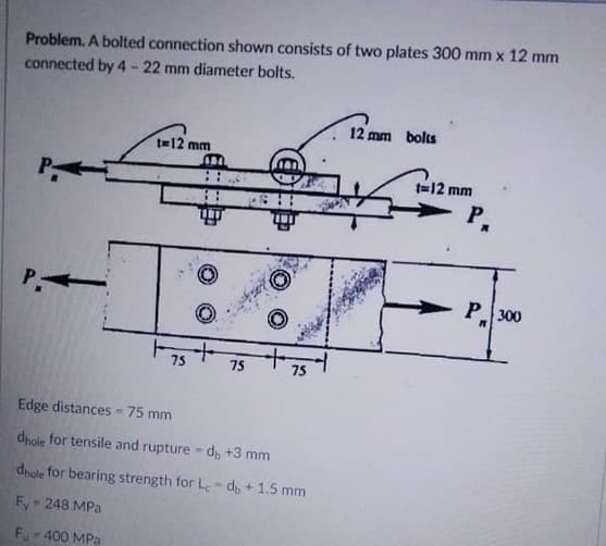 Problem. A bolted connection shown consists of two plates 300 mm x 12 mm
connected by 4 - 22 mm diameter bolts.
12 mm bolts
t=12 mm
t=12 mm
P.
P-
P 300
75
75
75
Edge distances -75 mm
dhole for tensile and rupture d, +3 mm
dnole for bearing strength for L- de +1.5 mm
Fy 248 MPa
F.- 400 MPa
