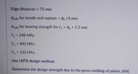 Edge distances 75 mm
dhole for tensile and rupture - d, +3 mm
dhole for bearing strength for L- d, + 1.5 mm
Fy - 248 MPa
Fu 400 MPa
Fo 330 MPa
Use LRFD design method.
Determine the design strength due to the gross yielding of plates. (kN)
