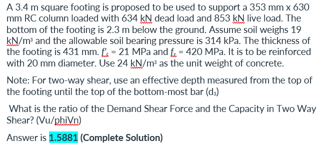 A 3.4 m square footing is proposed to be used to support a 353 mm x 630
mm RC column loaded with 634 kN dead load and 853 kN live load. The
bottom of the footing is 2.3 m below the ground. Assume soil weighs 19
kN/m³ and the allowable soil bearing pressure is 314 kPa. The thickness of
the footing is 431 mm. f = 21 MPa and f = 420 MPa. It is to be reinforced
with 20 mm diameter. Use 24 kN/m³ as the unit weight of concrete.
Note: For two-way shear, use an effective depth measured from the top of
the footing until the top of the bottom-most bar (d;)
What is the ratio of the Demand Shear Force and the Capacity in Two Way
Shear? (Vu/phiVn)
Answer is 1.5881 (Complete Solution)
