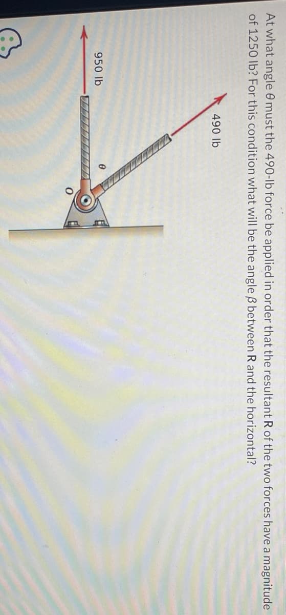 At what angle 8 must the 490-lb force be applied in order that the resultant R of the two forces have a magnitude
of 1250 lb? For this condition what will be the angle ß between R and the horizontal?
950 lb
490 lb
CCCCCCCC