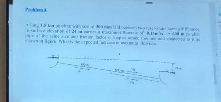 Problem 4
A long 1.5 km pipeline with size of 300 mm laid between two reservouirs having difference
in surface elevation of 24 m carries a maximum flowrate of 0.15m/s. A 600 m parallel
pipe of the same size and friction factor is looped beside this one and connected to it as
shown in figure. What is the expected increase in maxmum flowrate.
g
900 m
600 m
