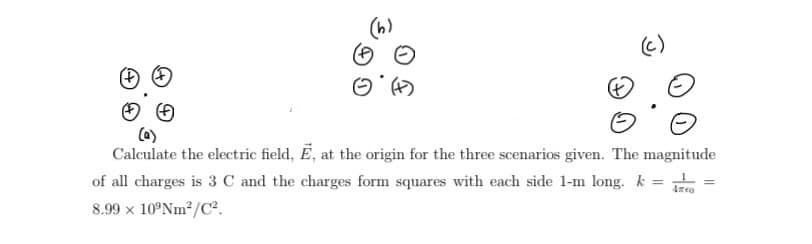 (c)
Calculate the electric field, E, at the origin for the three scenarios given. The magnitude
4760
of all charges is 3 C and the charges form squares with each side 1-m long. k =
8.99 x 10°Nm²/C².
=