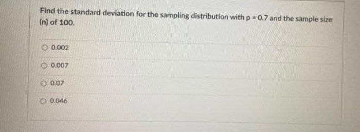 Find the standard deviation for the sampling distribution with p = 0.7 and the sample size
(n) of 100.
O 0.002
O 0.007
O 0.07
O 0.046
