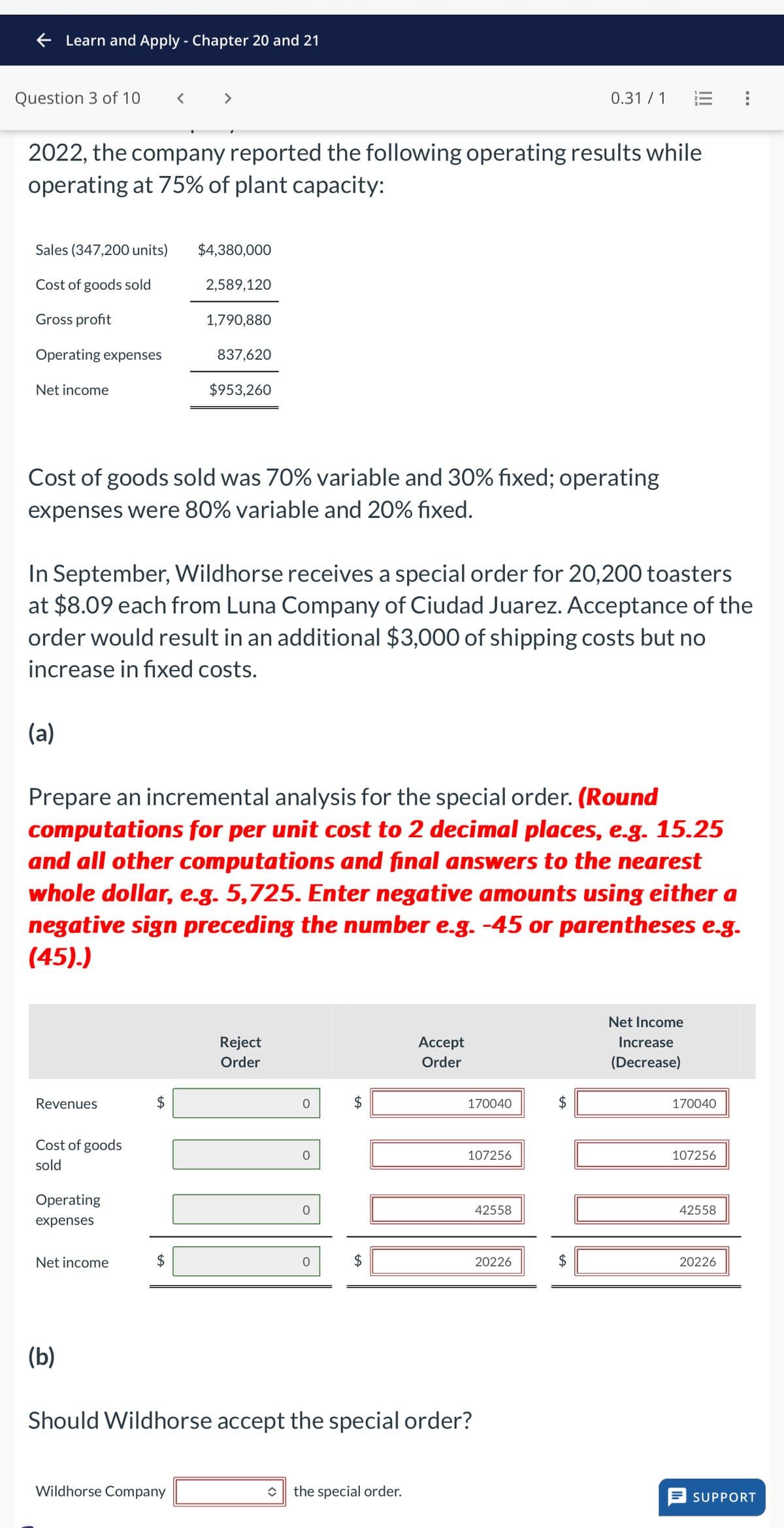 Learn and Apply - Chapter 20 and 21
Question 3 of 10
0.31/1
2022, the company reported the following operating results while
operating at 75% of plant capacity:
Sales (347,200 units)
$4,380,000
Cost of goods sold
2,589,120
Gross profit
1,790,880
Operating expenses
837,620
Net income
$953,260
Cost of goods sold was 70% variable and 30% fixed; operating
expenses were 80% variable and 20% fixed.
In September, Wildhorse receives a special order for 20,200 toasters
at $8.09 each from Luna Company of Ciudad Juarez. Acceptance of the
order would result in an additional $3,000 of shipping costs but no
increase in fixed costs.
(a)
Prepare an incremental analysis for the special order. (Round
computations for per unit cost to 2 decimal places, e.g. 15.25
and all other computations and final answers to the nearest
whole dollar, e.g. 5,725. Enter negative amounts using either a
negative sign preceding the number e.g. -45 or parentheses e.g.
(45).)
Revenues
Cost of goods
sold
Operating
expenses
Net income
(b)
Reject
Order
$
Accept
Order
170040
$
107256
42558
$
20226
Should Wildhorse accept the special order?
Wildhorse Company
the special order.
Net Income
Increase
(Decrease)
170040
107256
42558
SA
$
20226
SUPPORT