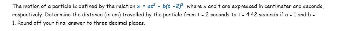 The motion of a particle is defined by the relation x = at² - b(t -2)³ where x and t are expressed in centimeter and seconds,
respectively. Determine the distance (in cm) travelled by the particle from t = 2 seconds to t = 4.42 seconds if a = 1 and b =
1. Round off your final answer to three decimal places.